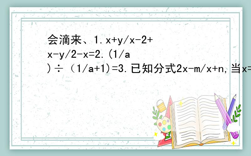 会滴来、1.x+y/x-2+x-y/2-x=2.(1/a)÷（1/a+1)=3.已知分式2x-m/x+n,当x=2时,分式的值为0,当x=-1时,分式无意义,则m+n=4.-a^3/2c÷5a^2/-6cd5.y-3/4y-8÷（y+2-5/y-2)7.1+(a-1/1-a)÷(1+a/a^2-2a+1)8.（x/x-y-1)÷y^2/x+y×（x-x^2/x+y),其