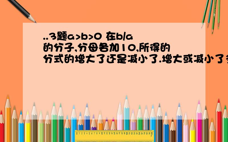 ..3题a>b>0 在b/a的分子,分母各加10,所得的分式的增大了还是减小了.增大或减小了多少?某工程甲公司独做：30人一天完成,甲乙两公司合作,甲15人,乙20人一天完成.已知同一公司里工人的工效相等