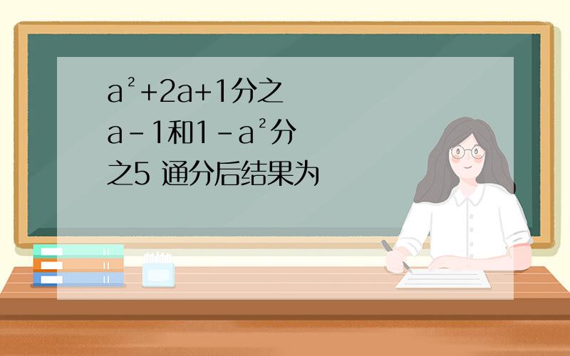 a²+2a+1分之a-1和1-a²分之5 通分后结果为