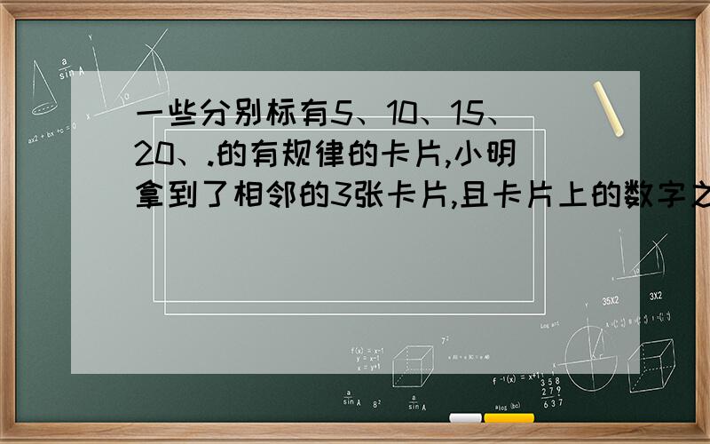 一些分别标有5、10、15、20、.的有规律的卡片,小明拿到了相邻的3张卡片,且卡片上的数字之和为225,则小明拿到的卡片上的数分别是多少