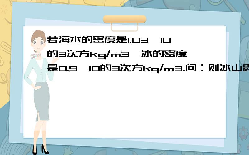 若海水的密度是1.03*10的3次方kg/m3,冰的密度是0.9*10的3次方kg/m3.问：则冰山露出海面的体积是总体积的几分之几