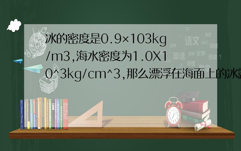 冰的密度是0.9×103kg/m3,海水密度为1.0X10^3kg/cm^3,那么漂浮在海面上的冰露出水面的体积是A 十分之九 B二分之一 C九分之一 D十分之一