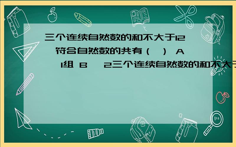 三个连续自然数的和不大于12,符合自然数的共有（ ） A、 1组 B、 2三个连续自然数的和不大于12,符合自然数的共有（ ）A、 1组 B、 2组 C、 3组 D、 4组