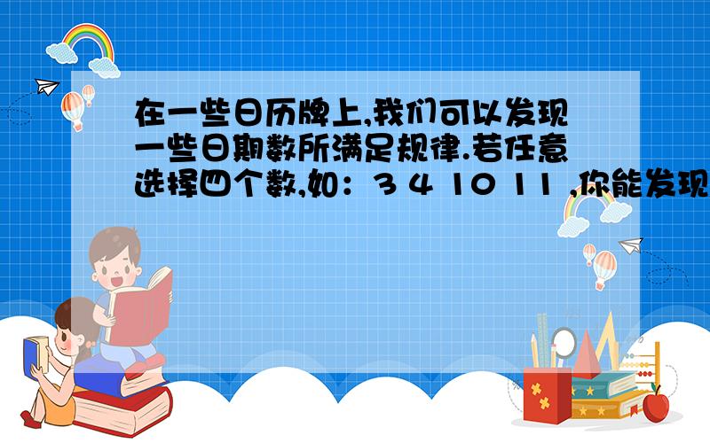 在一些日历牌上,我们可以发现一些日期数所满足规律.若任意选择四个数,如：3 4 10 11 ,你能发现什么规