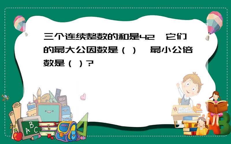 三个连续整数的和是42,它们的最大公因数是（）,最小公倍数是（）?