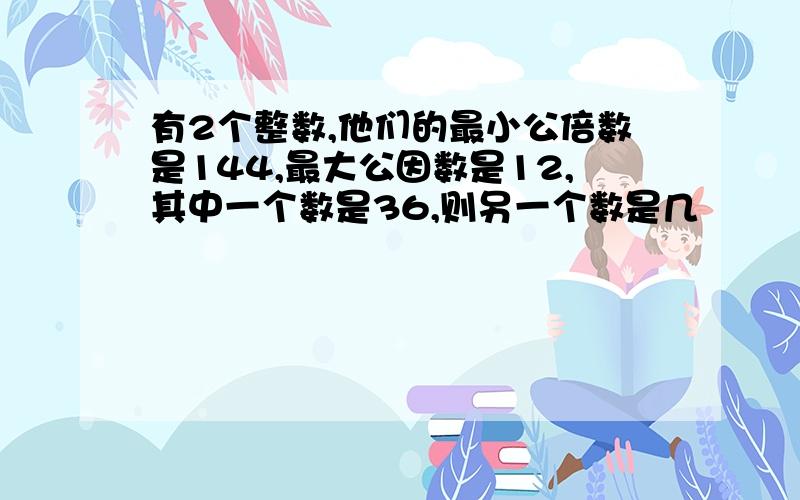 有2个整数,他们的最小公倍数是144,最大公因数是12,其中一个数是36,则另一个数是几