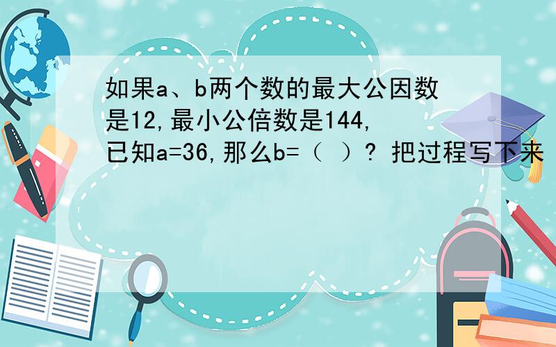 如果a、b两个数的最大公因数是12,最小公倍数是144,已知a=36,那么b=（ ）? 把过程写下来