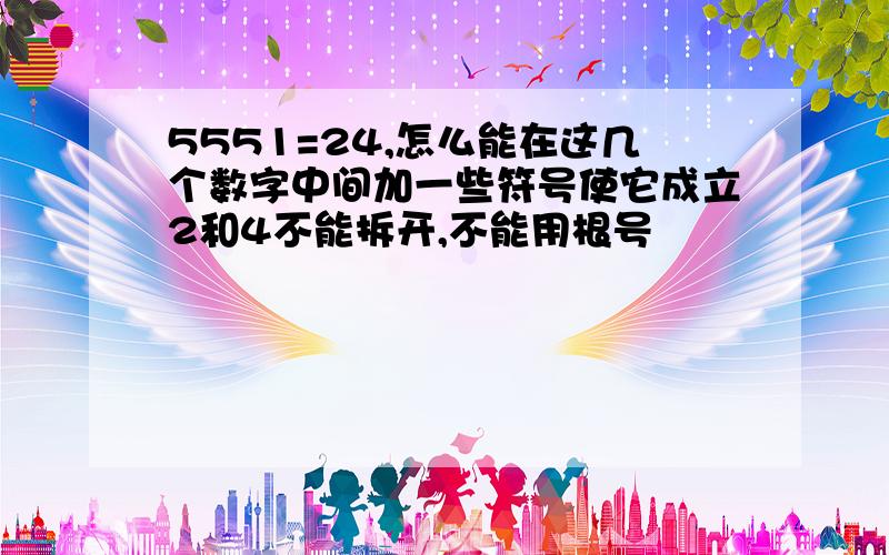 5551=24,怎么能在这几个数字中间加一些符号使它成立2和4不能拆开,不能用根号