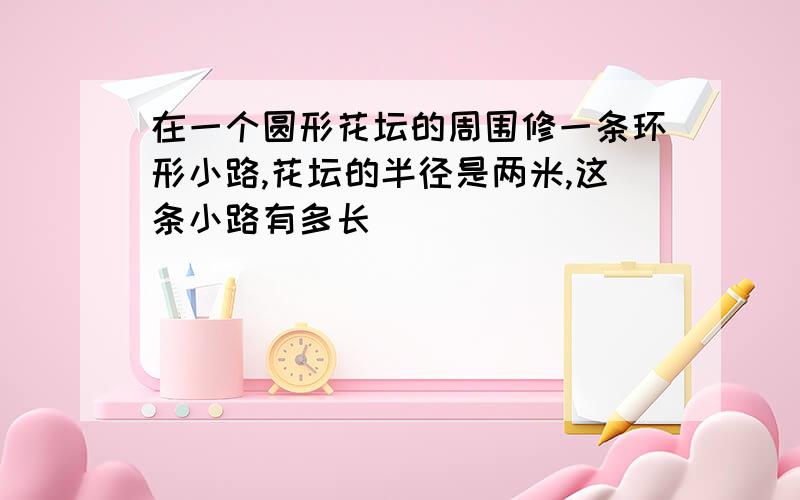 在一个圆形花坛的周围修一条环形小路,花坛的半径是两米,这条小路有多长