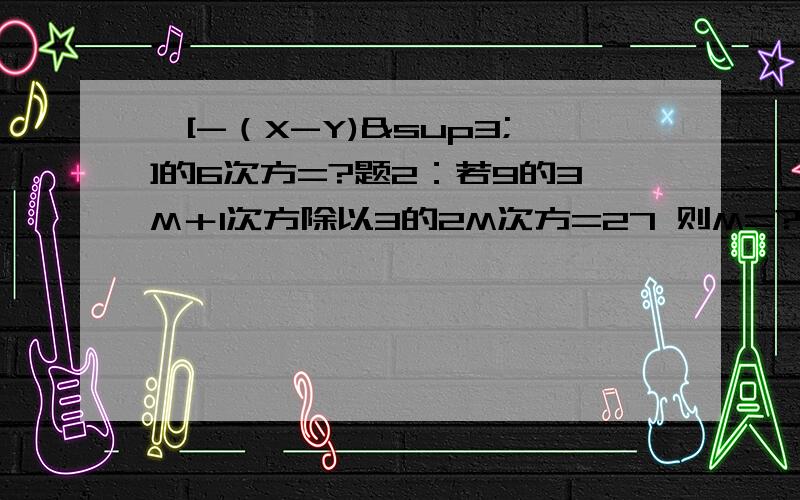 —[-（X-Y)³]的6次方=?题2：若9的3M＋1次方除以3的2M次方=27 则M=?题3：（0.125）的15次方 乘（2）的15次方³+（13分之5）的2005次方 乘 （5分之13）的2004次方!很多符号不会打 希望你们看得懂