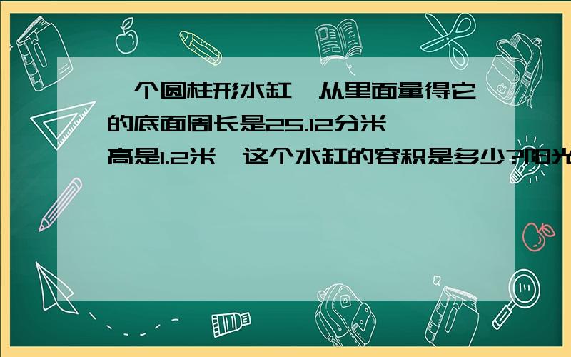 一个圆柱形水缸,从里面量得它的底面周长是25.12分米,高是1.2米,这个水缸的容积是多少?阳光小学六年级有82人到公园划船,请你根据下表设计一个最便宜的租船方案,并算出所需钱数.大船（每