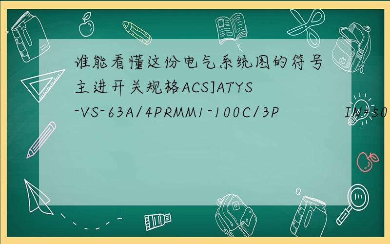 谁能看懂这份电气系统图的符号主进开关规格ACS]ATYS-VS-63A/4PRMM1-100C/3P            IN=50APe=21kWCOS=0.85       Ijs=37A   3[NT00-25A]DX-VSP/I/4P[8/20US-40KA  UP小于1.8KV]支路开关规格                       DX-C25/3P