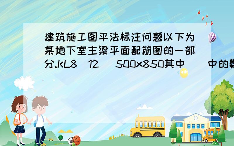 建筑施工图平法标注问题以下为某地下室主梁平面配筋图的一部分.KL8(12) 500x850其中（）中的数值是什么意思?Φ10@100/200(4)其中（）中的数值指的是箍筋肢数吗?另,为何有部分梁有钢筋标注,部