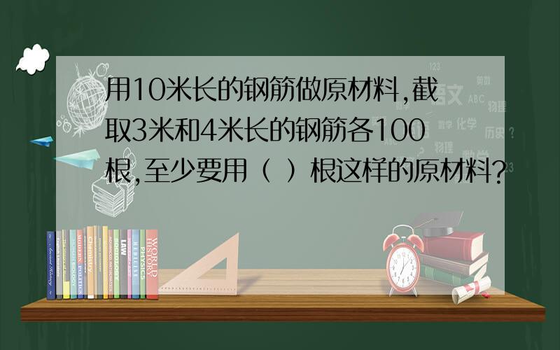 用10米长的钢筋做原材料,截取3米和4米长的钢筋各100根,至少要用（ ）根这样的原材料?