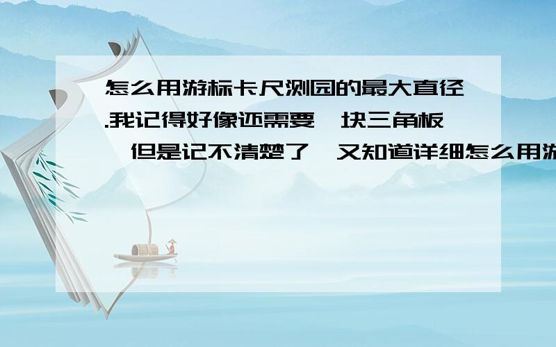 怎么用游标卡尺测园的最大直径.我记得好像还需要一块三角板,但是记不清楚了,又知道详细怎么用游标卡尺测圆最大直径的,麻烦告诉我一声.2楼 在端面的地方卡住?你指的是什么我没明白.