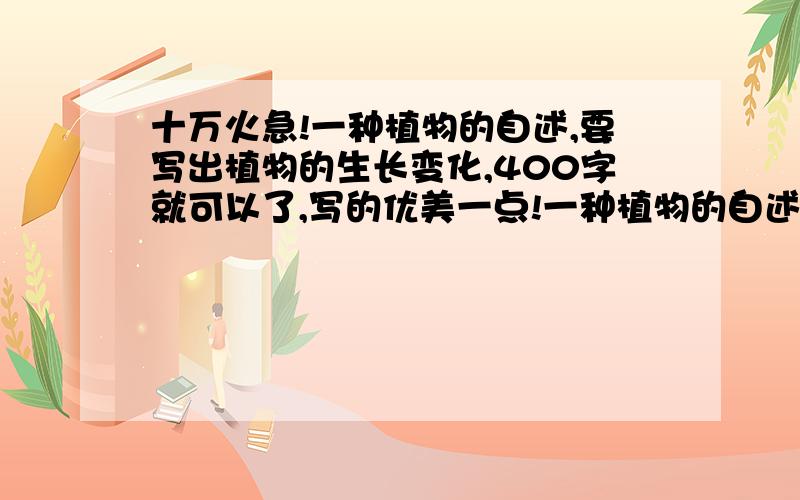 十万火急!一种植物的自述,要写出植物的生长变化,400字就可以了,写的优美一点!一种植物的自述,语句优美、条理清晰,要详细写出这种植物的生长变化和作用,不用太多字数,400字就可以了.今天