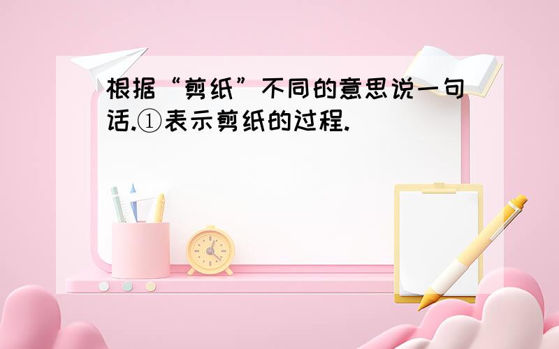 根据“剪纸”不同的意思说一句话.①表示剪纸的过程._______________________________________②表示剪出来的图案.__________________________________求求求求求求.快呀!我要用那!求求.悬赏分15分呀!1还有更好