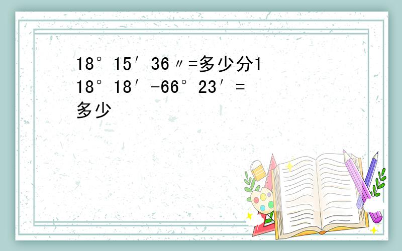 18°15′36〃=多少分118°18′-66°23′=多少