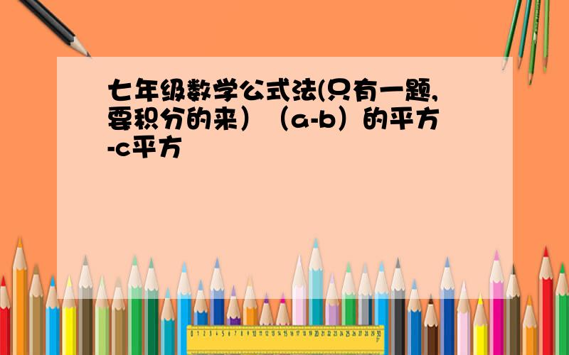 七年级数学公式法(只有一题,要积分的来）（a-b）的平方-c平方