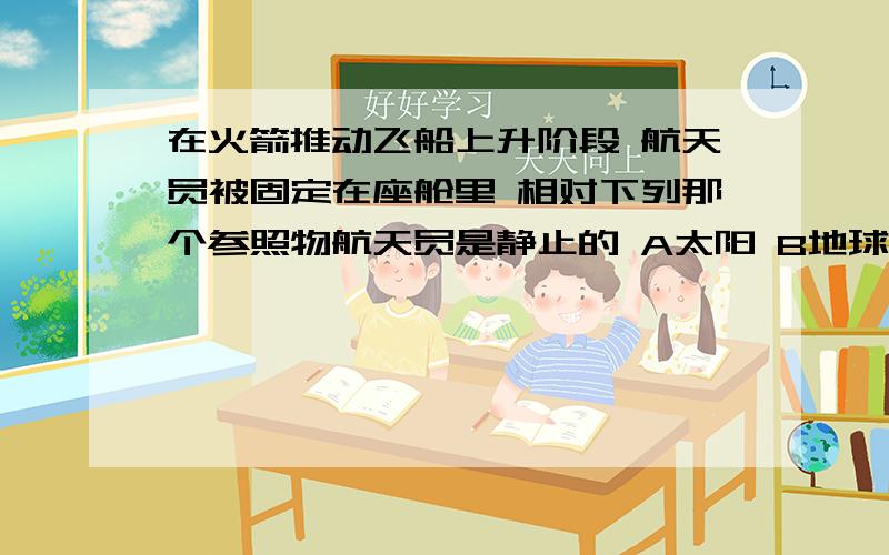 在火箭推动飞船上升阶段 航天员被固定在座舱里 相对下列那个参照物航天员是静止的 A太阳 B地球 C月球 D飞