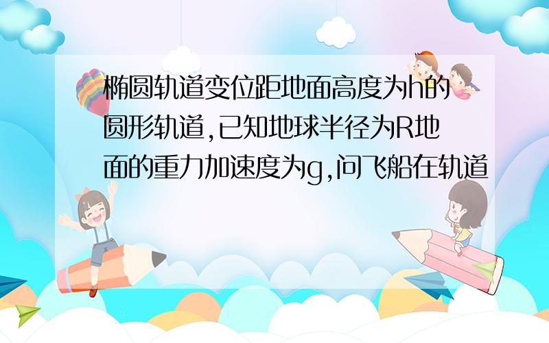 椭圆轨道变位距地面高度为h的圆形轨道,已知地球半径为R地面的重力加速度为g,问飞船在轨道