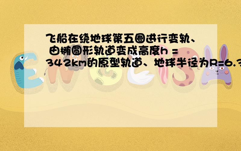 飞船在绕地球第五圈进行变轨、 由椭圆形轨道变成高度h =342km的原型轨道、地球半径为R=6.37乘十的三次方K飞船在绕地球第五圈进行变轨、由椭圆形轨道变成高度h =342km的原型轨道、地球半径