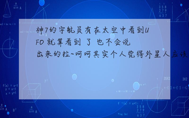 神7的宇航员有在太空中看到UFO 就算看到 了 也不会说出来的拉~呵呵其实个人觉得外星人应该是存在的吧 只是怕引起恐慌吧我想不过就算有应该外星人对我们也没敌意 如果想灭了我们的话我