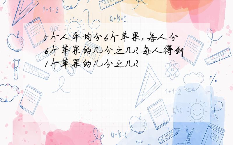 5个人平均分6个苹果,每人分6个苹果的几分之几?每人得到1个苹果的几分之几?