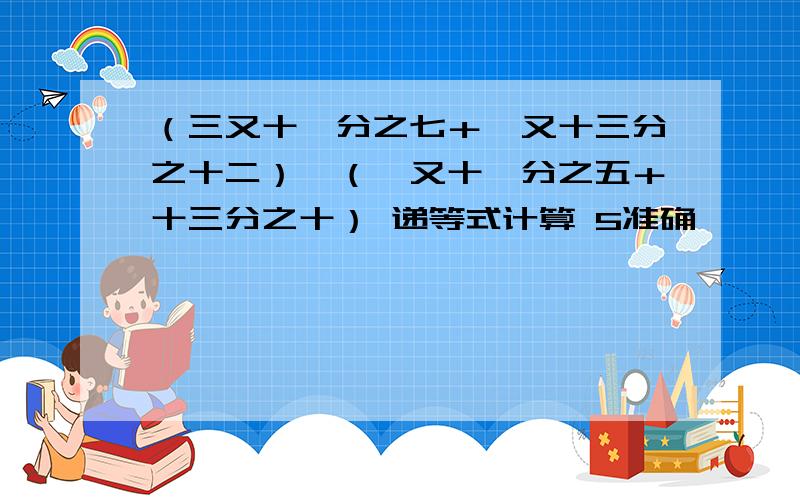 （三又十一分之七＋一又十三分之十二）÷（一又十一分之五＋十三分之十） 递等式计算 5准确