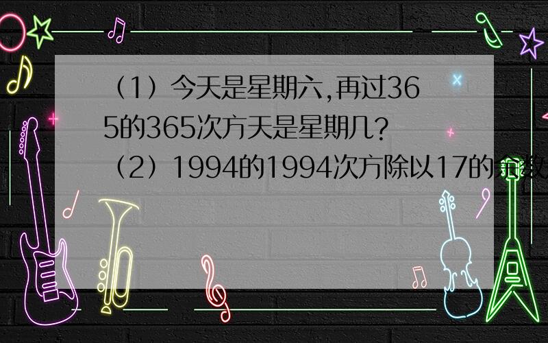 （1）今天是星期六,再过365的365次方天是星期几? （2）1994的1994次方除以17的余数是几?