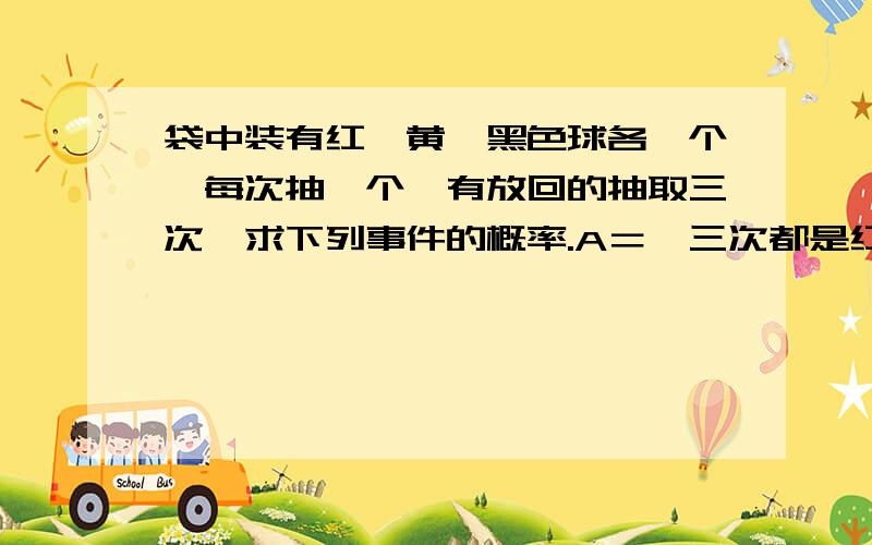 袋中装有红、黄、黑色球各一个,每次抽一个,有放回的抽取三次,求下列事件的概率.A＝{三次都是红球} B＝{三次未抽到黑球} C＝{三次颜色全不相同} D＝{三次颜色不全相同} 求思路清晰,感激不