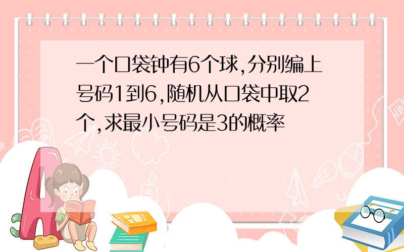 一个口袋钟有6个球,分别编上号码1到6,随机从口袋中取2个,求最小号码是3的概率