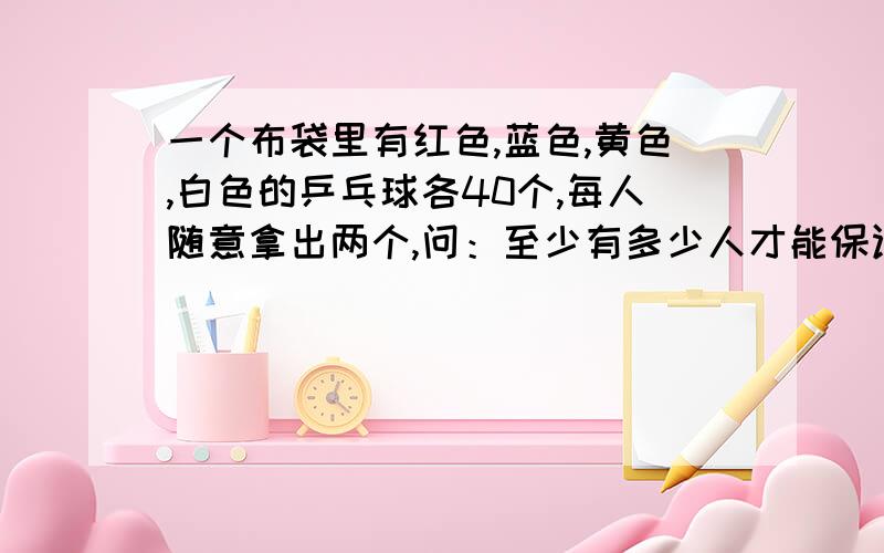 一个布袋里有红色,蓝色,黄色,白色的乒乓球各40个,每人随意拿出两个,问：至少有多少人才能保证一定有两个人所拿到的3个球的颜色是相同的?