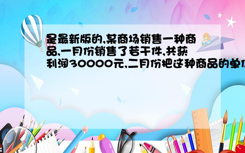 是最新版的,某商场销售一种商品,一月份销售了若干件,共获利润30000元,二月份把这种商品的单价降低了0.4元,但销售量比一月份增加了5000件,从而所获利润比一月份多2000元,调价前每件商品利