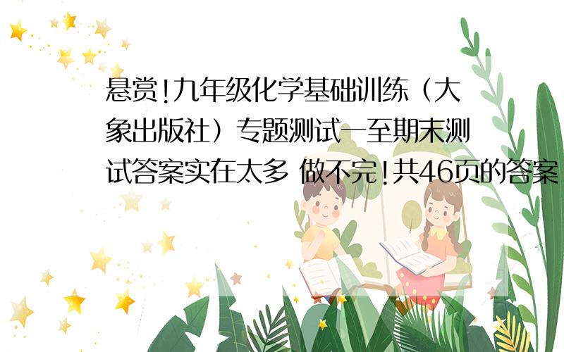 悬赏!九年级化学基础训练（大象出版社）专题测试一至期末测试答案实在太多 做不完!共46页的答案!