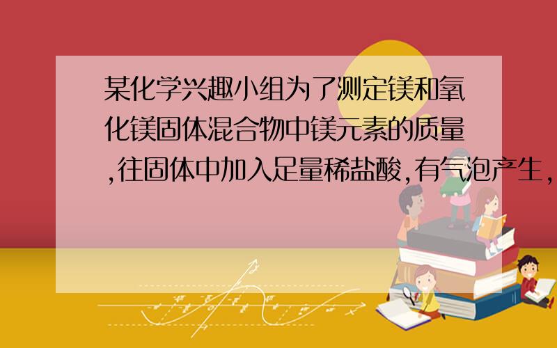 某化学兴趣小组为了测定镁和氧化镁固体混合物中镁元素的质量,往固体中加入足量稀盐酸,有气泡产生,固体全部溶解,然后加入足量氢氧化钠溶液,反应后过滤,洗涤,干燥并称量得到2.9g固体.加