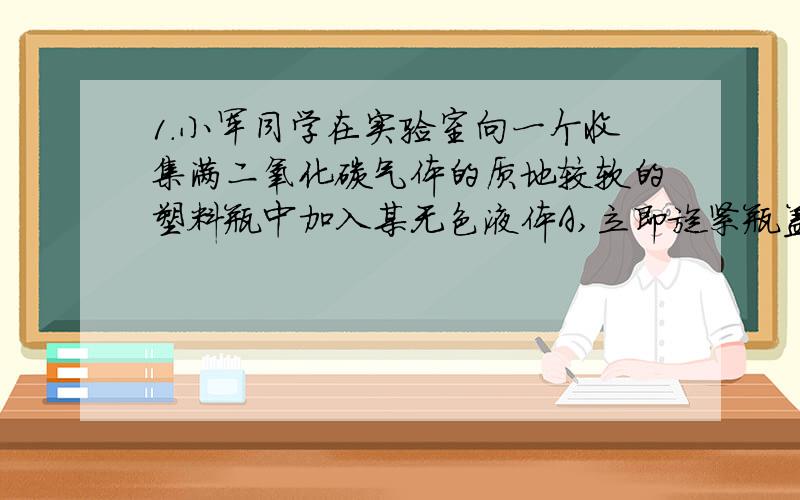 1.小军同学在实验室向一个收集满二氧化碳气体的质地较软的塑料瓶中加入某无色液体A,立即旋紧瓶盖,振荡,观察到瓶子变瘪了,请回答：（1）若该无色液体A是纯净物,则为________（填化学式）