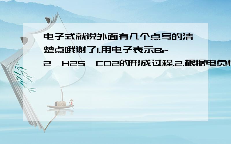 电子式就说外面有几个点写的清楚点哦谢了1.用电子表示Br2,H2S,CO2的形成过程.2.根据电负性差值,判断下列物质中化学键的类型,并按键的极性大小顺序排列共价型分子.3.什么是配位键,配位键的