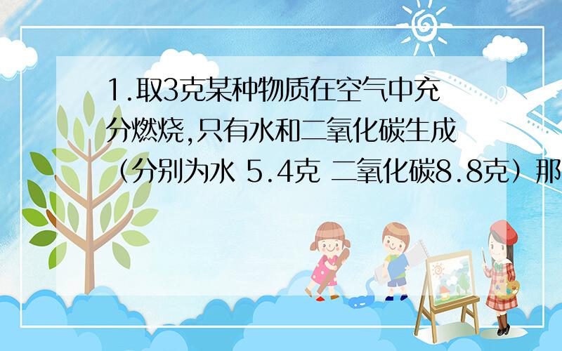 1.取3克某种物质在空气中充分燃烧,只有水和二氧化碳生成（分别为水 5.4克 二氧化碳8.8克）那么,该物质中含有（）元素.各元素的质量比为（）.该物质中的原子个数之比为（）2.将A,B两种物