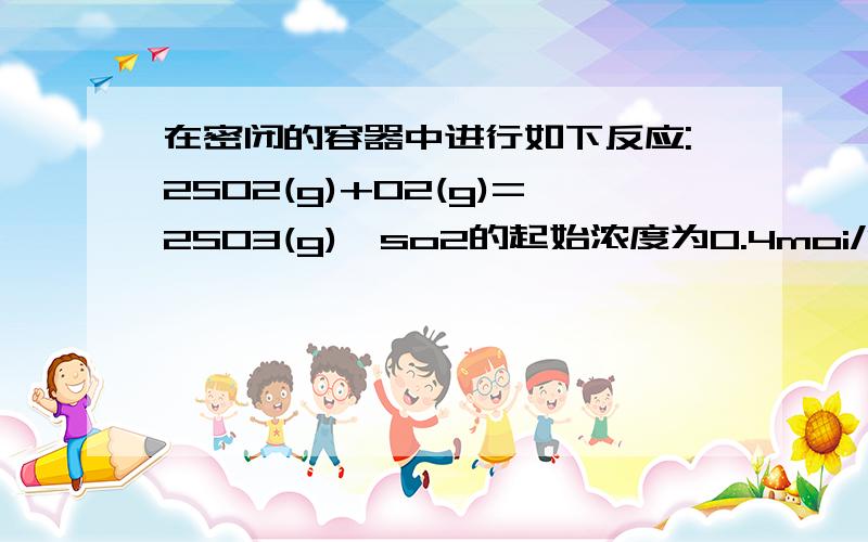 在密闭的容器中进行如下反应:2SO2(g)+O2(g)=2SO3(g),so2的起始浓度为0.4moi/L,O2的起始浓度为1moi/L,当SO2的转化率为百分之80,反应达到平衡状态.1、求反应的平衡常数 2、若将平衡是反应混合物的体积