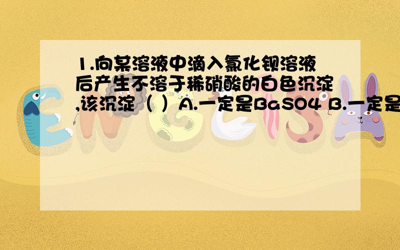 1.向某溶液中滴入氯化钡溶液后产生不溶于稀硝酸的白色沉淀,该沉淀（ ）A.一定是BaSO4 B.一定是AgCl C.无法判断 D.可能是BaSO4,也可能是AgCl