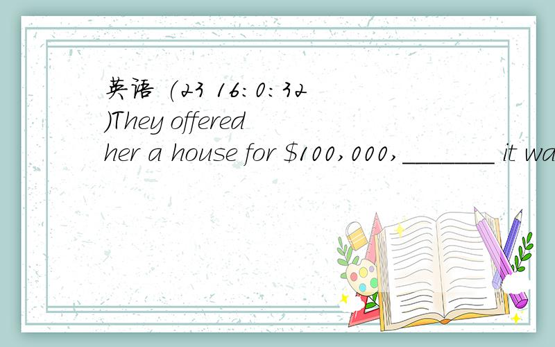 英语 (23 16:0:32)They offered her a house for $100,000,_______ it was worth.A.as much as twice       B.as much twice as       C.as twice much as       &#