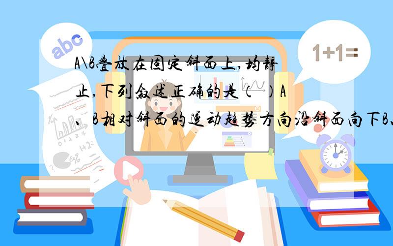 A\B叠放在固定斜面上,均静止,下列叙述正确的是（ ）A、B相对斜面的运动趋势方向沿斜面向下B、B相对于A的运动趋势方向沿斜面向上C、A对B的静摩擦力的方向沿斜面向上D、斜面相对B的运动趋