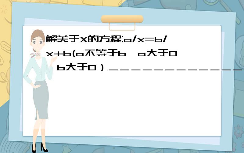 解关于X的方程:a/x=b/x+b(a不等于b,a大于0,b大于0）＿＿＿＿＿＿＿＿＿＿＿＿＿＿＿＿＿＿＿＿＿＿＿＿＿＿＿＿＿＿－－－看都看不懂啊还有一题:已知一个分数的分母比分子大2.如果此分数