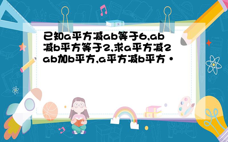 已知a平方减ab等于6,ab减b平方等于2,求a平方减2ab加b平方,a平方减b平方·