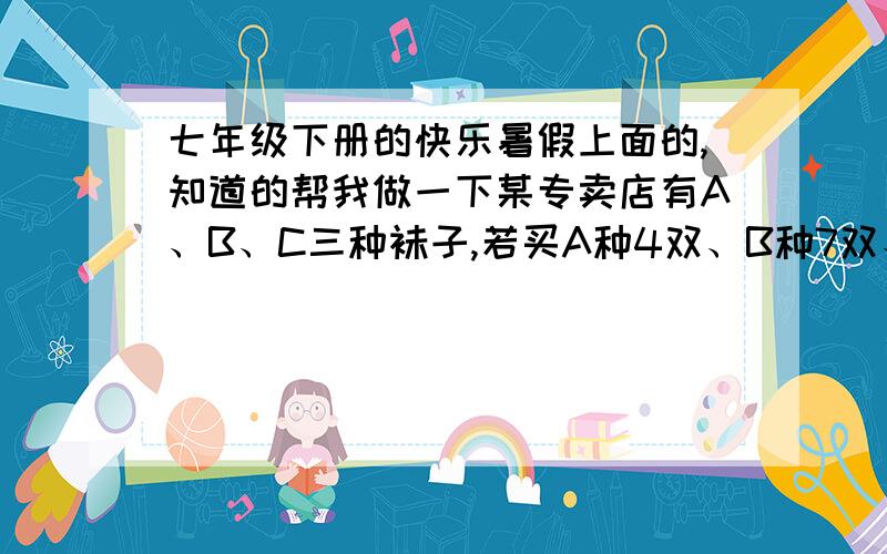 七年级下册的快乐暑假上面的,知道的帮我做一下某专卖店有A、B、C三种袜子,若买A种4双、B种7双、C种1双共需要26元;若买A种5双、B种9双、C种1双共需要32元,问A、B、C三种袜子各一双供需多少