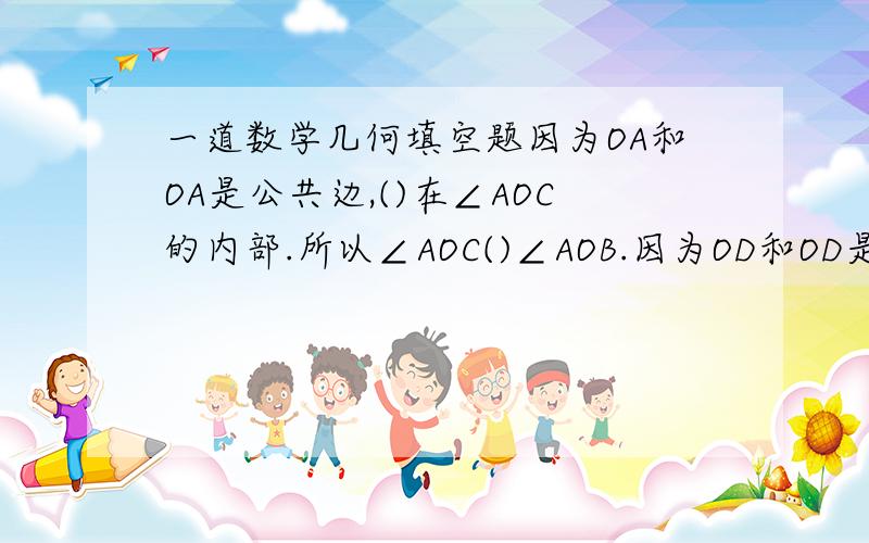 一道数学几何填空题因为OA和OA是公共边,()在∠AOC的内部.所以∠AOC()∠AOB.因为OD和OD是（）,边OB在∠COD的（）,所以∠COD（）∠BOD.