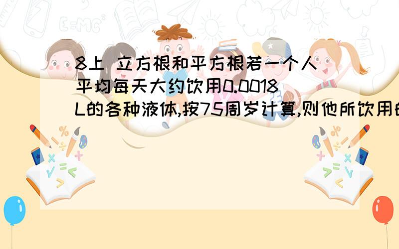 8上 立方根和平方根若一个人平均每天大约饮用0.0018L的各种液体,按75周岁计算,则他所饮用的液体总.如果用一个圆柱体的容器（底面直径等于高）来装这些液体,那么这个容器大约有多高?（π