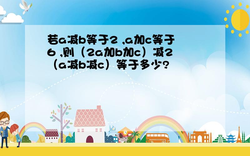 若a减b等于2 ,a加c等于6 ,则（2a加b加c）减2（a减b减c）等于多少?