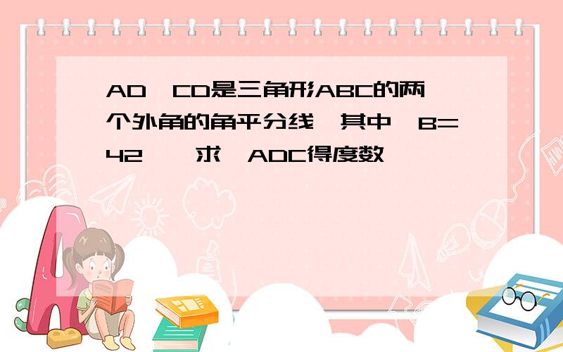 AD,CD是三角形ABC的两个外角的角平分线,其中∠B=42°,求∠ADC得度数